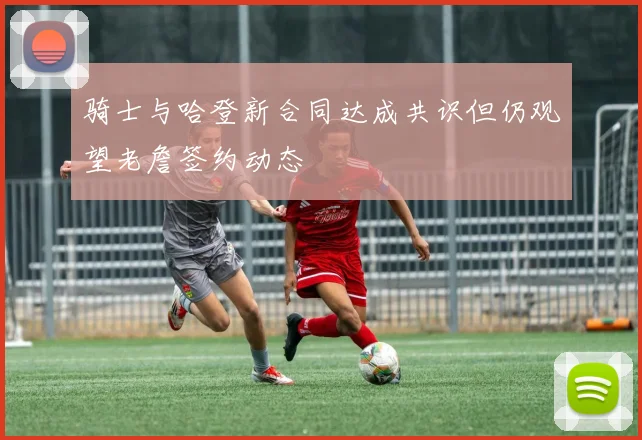 骑士与哈登新合同达成共识但仍观望老詹签约动态