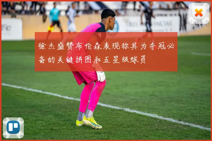 徐杰盛赞布伦森表现称其为夺冠必备的关键拼图和五星级球员