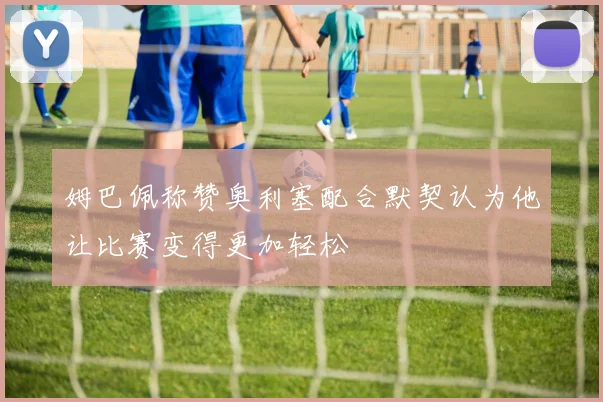 姆巴佩称赞奥利塞配合默契认为他让比赛变得更加轻松