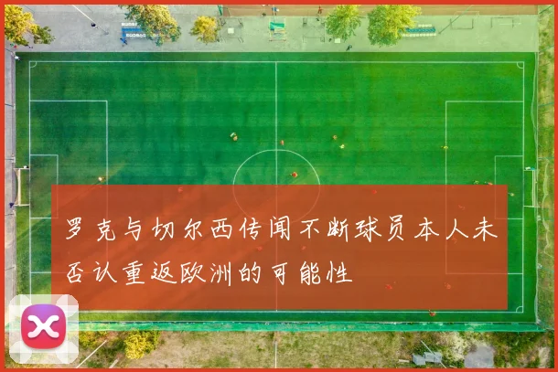 罗克与切尔西传闻不断球员本人未否认重返欧洲的可能性