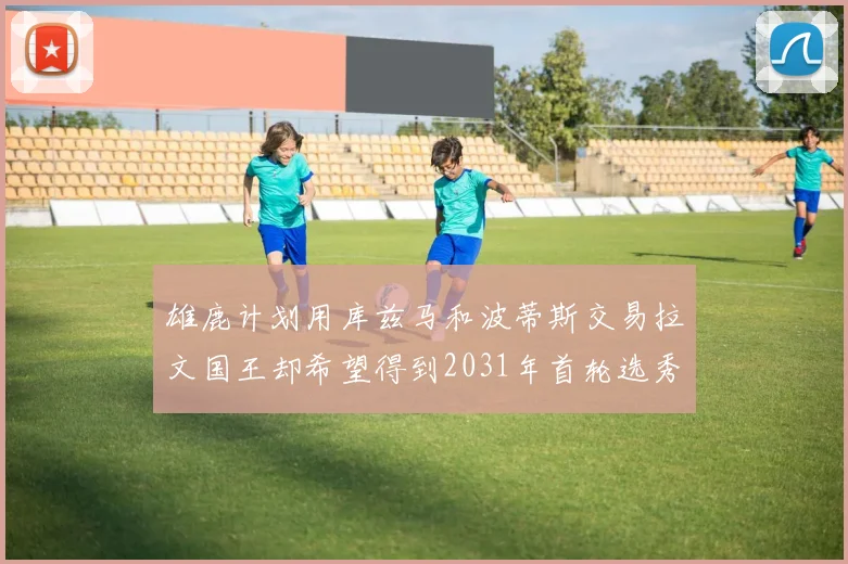 雄鹿计划用库兹马和波蒂斯交易拉文国王却希望得到2031年首轮选秀权