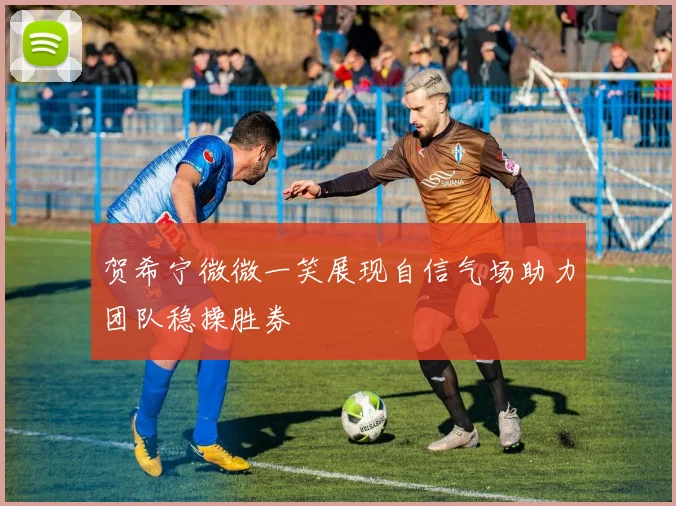 贺希宁微微一笑展现自信气场助力团队稳操胜券