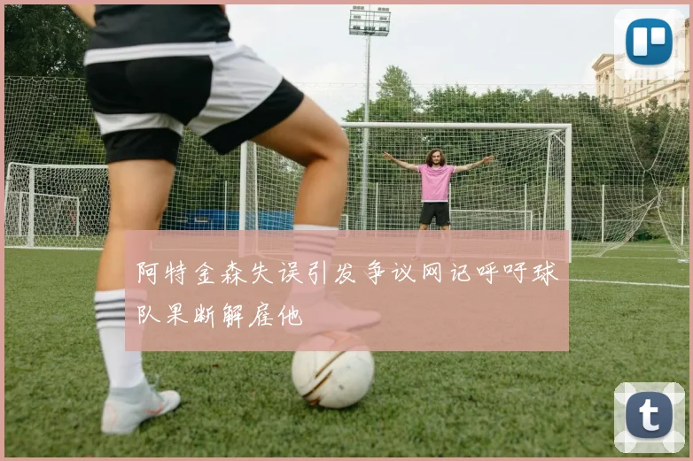 阿特金森失误引发争议网记呼吁球队果断解雇他