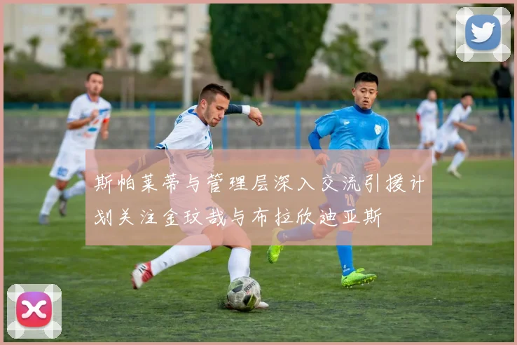 斯帕莱蒂与管理层深入交流引援计划关注金玟哉与布拉欣迪亚斯