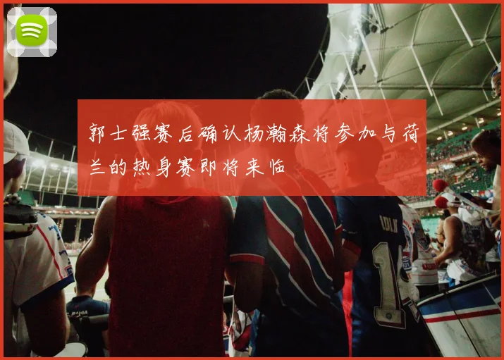 郭士强赛后确认杨瀚森将参加与荷兰的热身赛即将来临