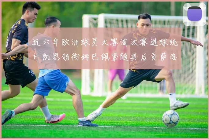 近六年欧洲球员大赛淘汰赛进球统计凯恩领衔姆巴佩紧随其后贡萨洛表现不俗