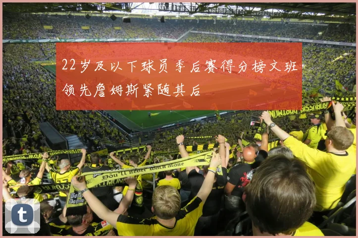 22岁及以下球员季后赛得分榜文班领先詹姆斯紧随其后