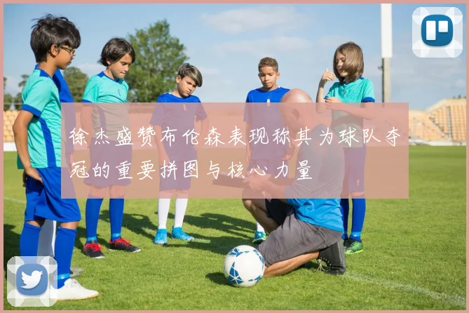 徐杰盛赞布伦森表现称其为球队夺冠的重要拼图与核心力量