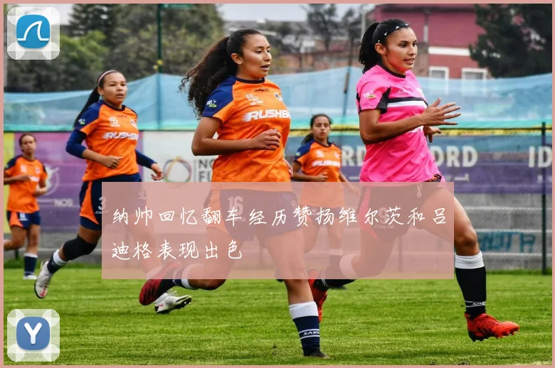 纳帅回忆翻车经历赞扬维尔茨和吕迪格表现出色