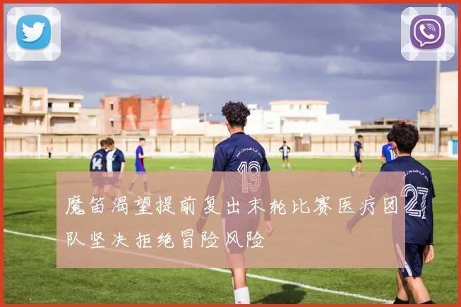 魔笛渴望提前复出末轮比赛医疗团队坚决拒绝冒险风险