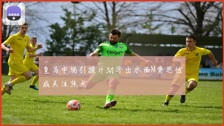 皇马中场引援计划浮出水面M费恩佐成关注焦点