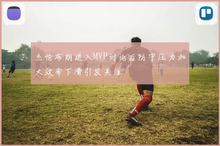 杰伦布朗进入MVP讨论后防守压力加大效率下滑引发关注