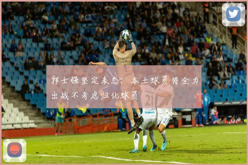 郭士强坚定表态：本土球员将全力出战不考虑归化球员