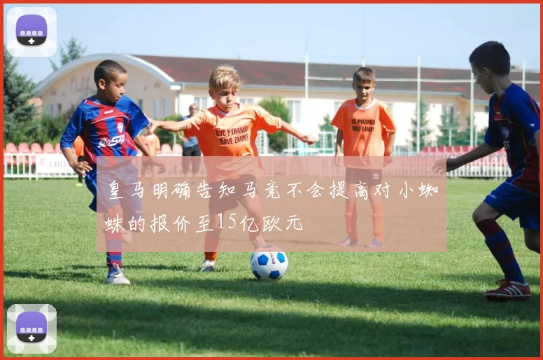 皇马明确告知马竞不会提高对小蜘蛛的报价至15亿欧元