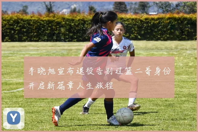 李晓旭宣布退役告别辽篮二哥身份开启新篇章人生旅程