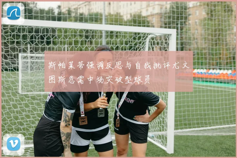 斯帕莱蒂强调反思与自我批评尤文图斯急需中场突破型球员