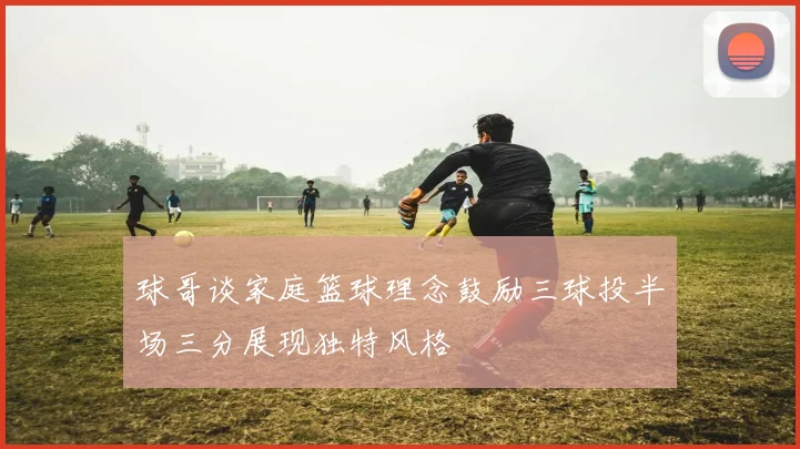 球哥谈家庭篮球理念鼓励三球投半场三分展现独特风格