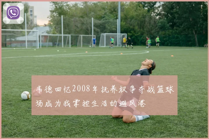韦德回忆2008年抚养权争夺战篮球场成为我掌控生活的避风港
