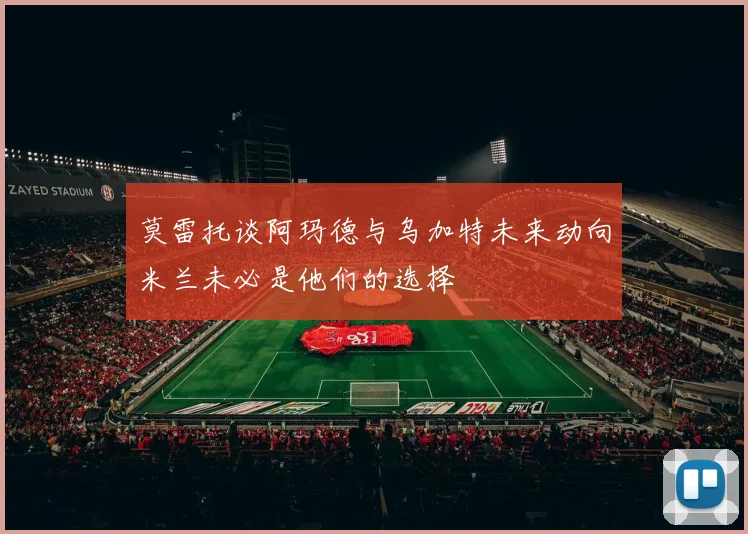 莫雷托谈阿玛德与乌加特未来动向米兰未必是他们的选择