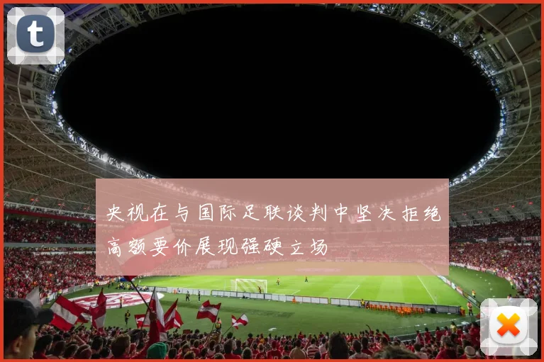 央视在与国际足联谈判中坚决拒绝高额要价展现强硬立场