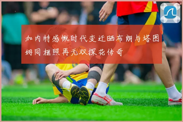 加内特感慨时代变迁晒布朗与塔图姆同框照再无双探花传奇