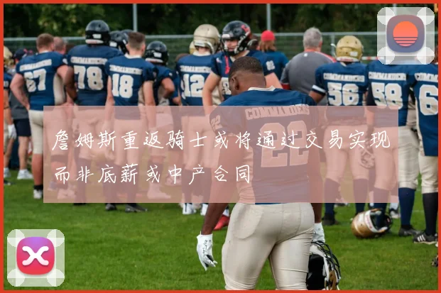 詹姆斯重返骑士或将通过交易实现而非底薪或中产合同
