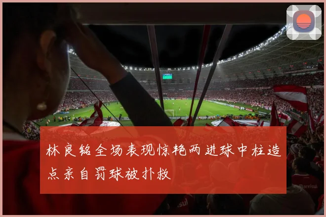 林良铭全场表现惊艳两进球中柱造点亲自罚球被扑救