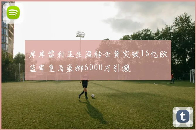 库库雷利亚生涯转会费突破16亿欧蓝军皇马豪掷6000万引援