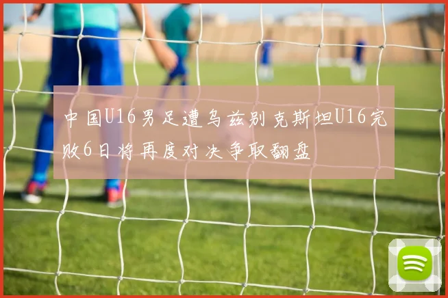 中国U16男足遭乌兹别克斯坦U16完败6日将再度对决争取翻盘