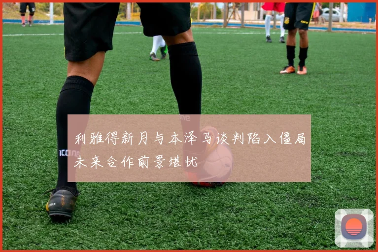 利雅得新月与本泽马谈判陷入僵局未来合作前景堪忧