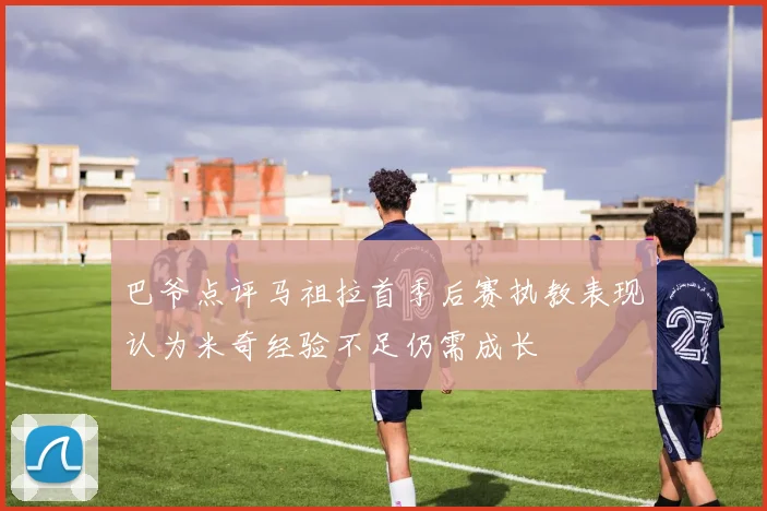 巴爷点评马祖拉首季后赛执教表现认为米奇经验不足仍需成长