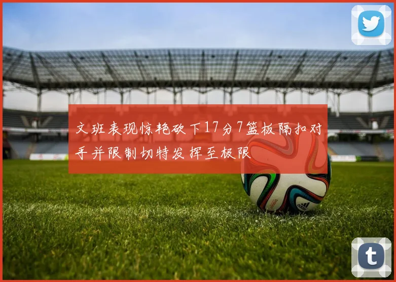 文班表现惊艳砍下17分7篮板隔扣对手并限制切特发挥至极限