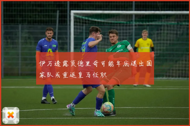 伊万透露莫德里奇可能年底退出国家队或重返皇马任职