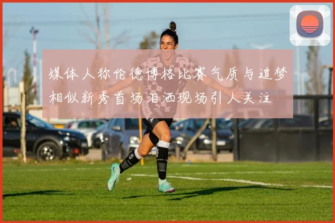 媒体人称伦德博格比赛气质与追梦相似新秀首场泪洒现场引人关注